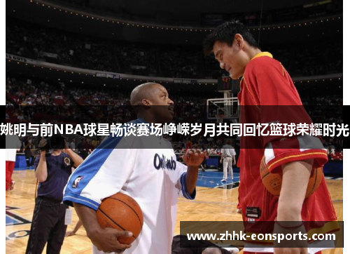 姚明与前NBA球星畅谈赛场峥嵘岁月共同回忆篮球荣耀时光