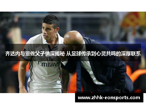 齐达内与恩佐父子情深揭秘 从足球传承到心灵共鸣的深厚联系